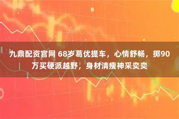 九鼎配资官网 68岁葛优提车,心情舒畅,掷90万买硬派越野,身材清瘦神采奕奕