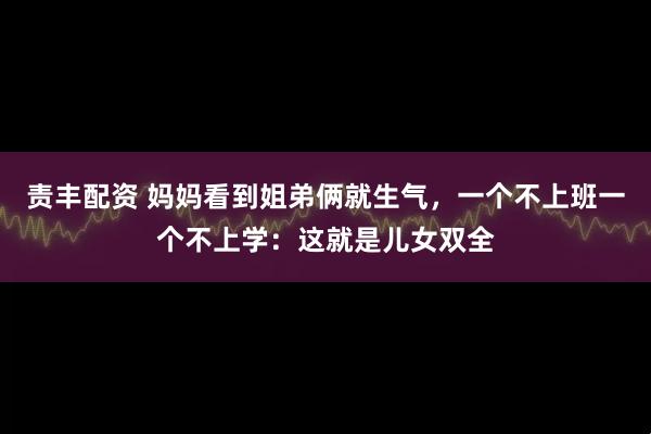 责丰配资 妈妈看到姐弟俩就生气,一个不上班一个不上学:这就是儿女双全