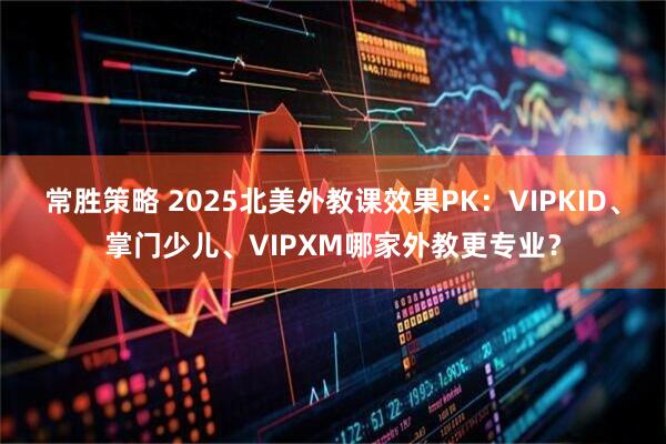 常胜策略 2025北美外教课效果PK：VIPKID、掌门少儿、VIPXM哪家外教更专业？