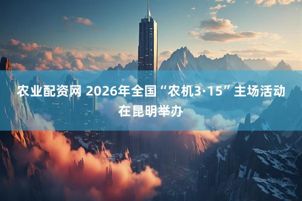 农业配资网 2026年全国“农机3·15”主场活动在昆明举办
