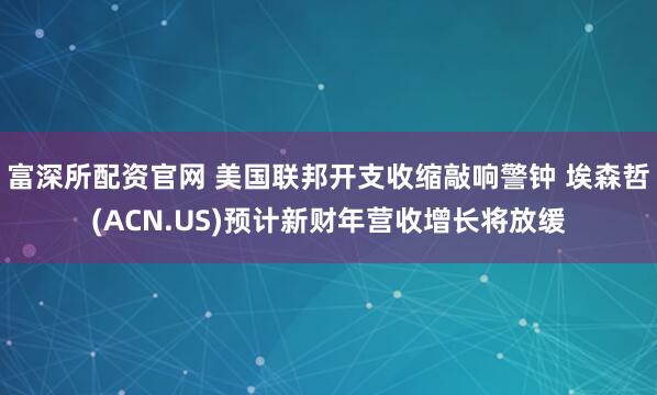 富深所配资官网 美国联邦开支收缩敲响警钟 埃森哲(ACN.US)预计新财年营收增长将放缓
