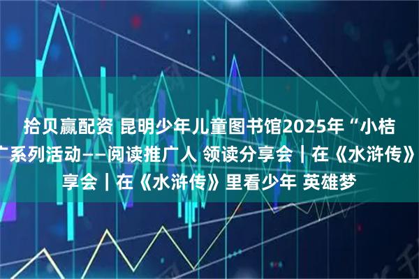 拾贝赢配资 昆明少年儿童图书馆2025年“小桔灯”少儿阅读推广系列活动——阅读推广人 领读分享会｜在《水浒传》里看少年 英雄梦