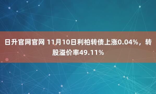 日升官网官网 11月10日利柏转债上涨0.04%,转股溢价率49.11%