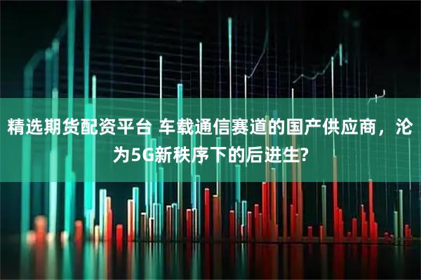 精选期货配资平台 车载通信赛道的国产供应商,沦为5G新秩序下的后进生?