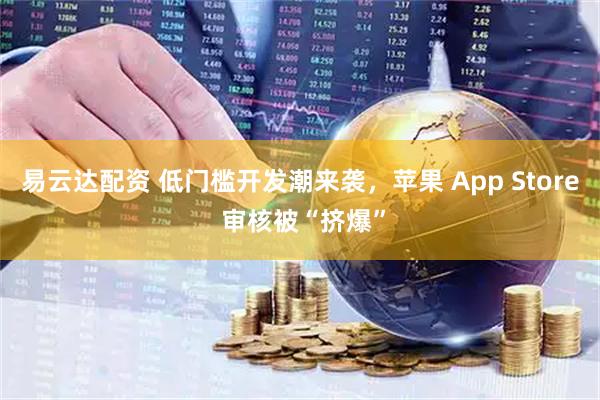 易云达配资 低门槛开发潮来袭，苹果 App Store 审核被“挤爆”
