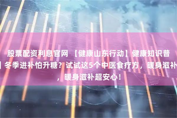 股票配资利息官网 【健康山东行动】健康知识普及行动|冬季进补怕升糖?试试这5个中医食疗方,暖身滋补超安心!