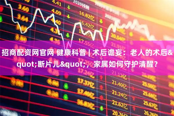 招商配资网官网 健康科普 | 术后谵妄:老人的术后"断片儿",家属如何守护清醒?