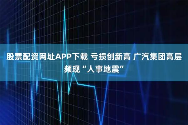 股票配资网址APP下载 亏损创新高 广汽集团高层频现“人事地震”