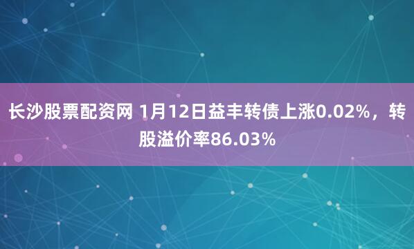 长沙股票配资网 1月12日益丰转债上涨0.02%，转股溢价率86.03%