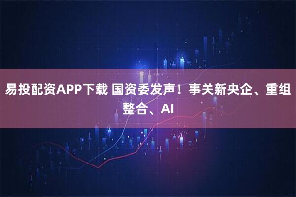 易投配资APP下载 国资委发声！事关新央企、重组整合、AI