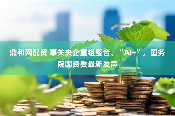 鼎和网配资 事关央企重组整合、“AI+”，国务院国资委最新发声