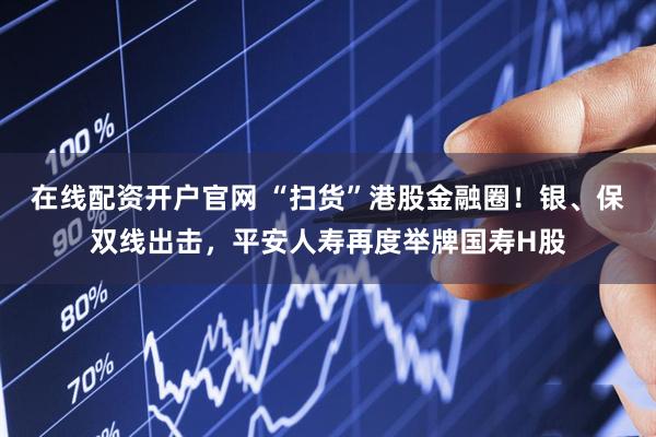 在线配资开户官网 “扫货”港股金融圈！银、保双线出击，平安人寿再度举牌国寿H股