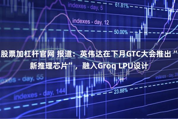 股票加杠杆官网 报道：英伟达在下月GTC大会推出“新推理芯片”，融入Groq LPU设计