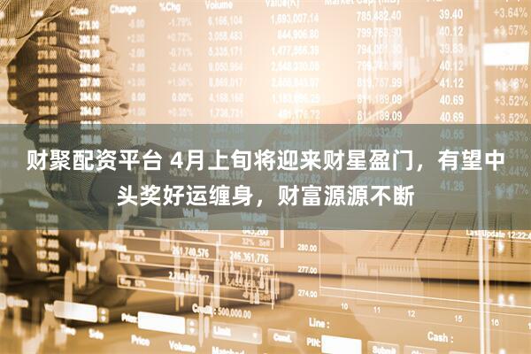 财聚配资平台 4月上旬将迎来财星盈门，有望中头奖好运缠身，财富源源不断