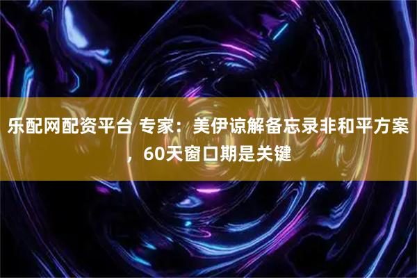 乐配网配资平台 专家：美伊谅解备忘录非和平方案，60天窗口期是关键