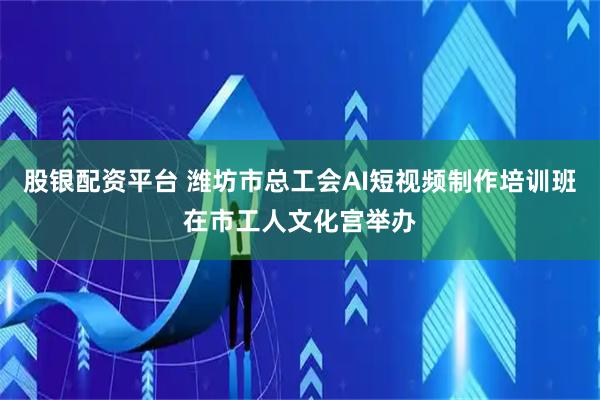 股银配资平台 潍坊市总工会AI短视频制作培训班在市工人文化宫举办